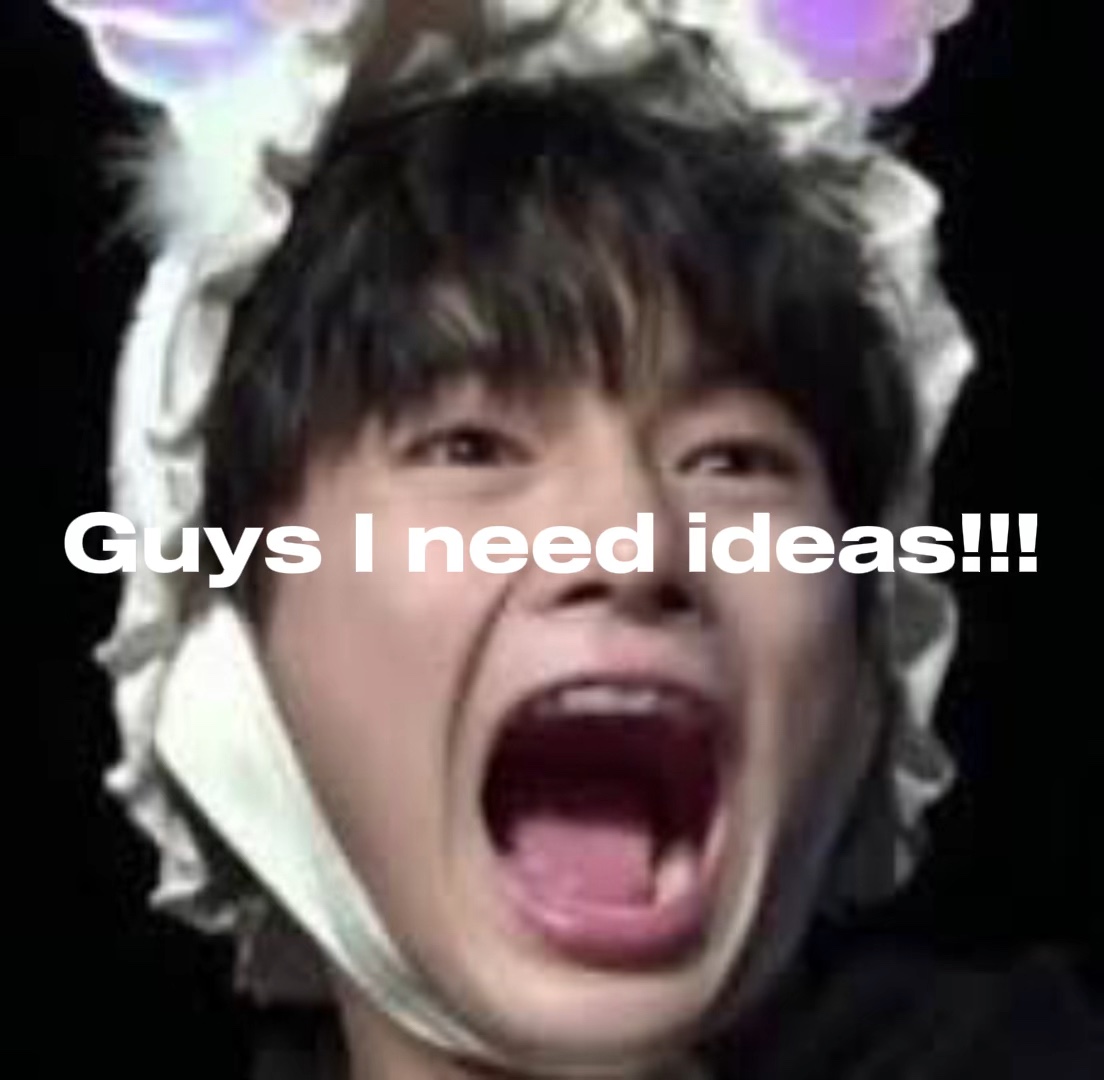 I need ideas😭😭😭