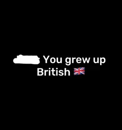 You grew up british🇬🇧